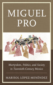 Title: Miguel Pro: Martyrdom, Politics, and Society in Twentieth-Century Mexico, Author: Marisol López-Menéndez