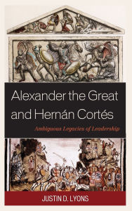 Title: Alexander the Great and Hernán Cortés: Ambiguous Legacies of Leadership, Author: Justin D. Lyons
