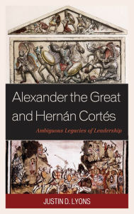 Title: Alexander the Great and Hernán Cortés: Ambiguous Legacies of Leadership, Author: Justin D. Lyons