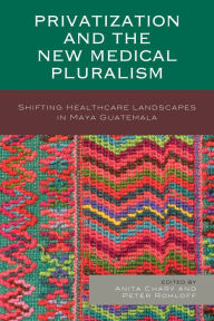 Title: Privatization and the New Medical Pluralism: Shifting Healthcare Landscapes in Maya Guatemala, Author: Anita Chary