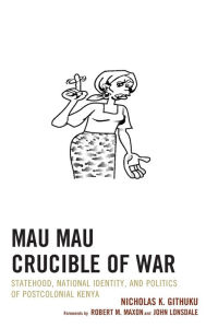 Title: Mau Mau Crucible of War: Statehood, National Identity, and Politics of Postcolonial Kenya, Author: Nicholas K. Githuku City University of New York