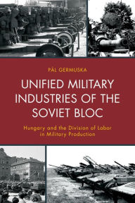 Title: Unified Military Industries of the Soviet Bloc: Hungary and the Division of Labor in Military Production, Author: Pál Germuska