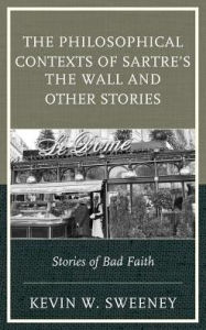 Title: The Philosophical Contexts of Sartre's The Wall and Other Stories: Stories of Bad Faith, Author: Kevin W. Sweeney Professor of Philosophy