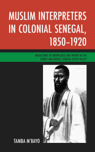 Title: Muslim Interpreters in Colonial Senegal, 1850-1920: Mediations of Knowledge and Power in the Lower and Middle Senegal River Valley, Author: Tamba M'bayo