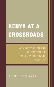Title: Kenya at a Crossroads: Administration and Economy Under Sir Percy Girouard, 1909-1912, Author: Abdullahi Sara