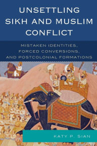 Title: Unsettling Sikh and Muslim Conflict: Mistaken Identities, Forced Conversions, and Postcolonial Formations, Author: Katy P. Sian