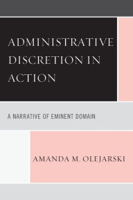 Title: Administrative Discretion in Action: A Narrative of Eminent Domain, Author: Amanda M. Olejarski