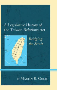 Title: A Legislative History of the Taiwan Relations Act: Bridging the Strait, Author: Martin B. Gold