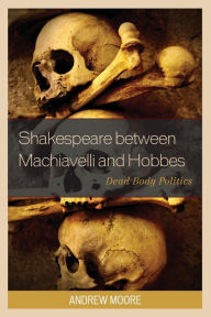 Title: Shakespeare between Machiavelli and Hobbes: Dead Body Politics, Author: Andrew Moore