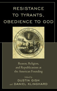 Title: Resistance to Tyrants, Obedience to God: Reason, Religion, and Republicanism at the American Founding, Author: Dustin A. Gish