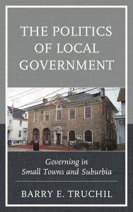 Title: The Politics of Local Government: Governing in Small Towns and Suburbia, Author: Barry E. Truchil