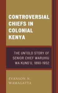 Title: Controversial Chiefs in Colonial Kenya: The Untold Story of Senior Chief Waruhiu Wa Kung'u, 1890-1952, Author: Evanson N. Wamagatta