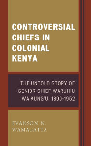 Title: Controversial Chiefs in Colonial Kenya: The Untold Story of Senior Chief Waruhiu Wa Kung'u, 1890-1952, Author: Evanson N. Wamagatta