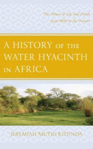 Title: A History of the Water Hyacinth in Africa: The Flower of Life and Death from 1800 to the Present, Author: Jeremiah  Mutio Kitunda