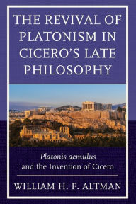 Title: The Revival of Platonism in Cicero's Late Philosophy: Platonis aemulus and the Invention of Cicero, Author: William H. F. Altman