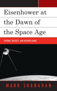 Title: Eisenhower at the Dawn of the Space Age: Sputnik, Rockets, and Helping Hands, Author: Mark Shanahan