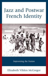 Title: Jazz and Postwar French Identity: Improvising the Nation, Author: Elizabeth Vihlen McGregor