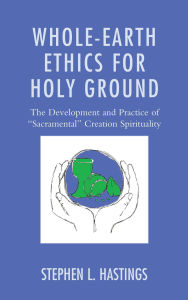 Title: Whole-Earth Ethics for Holy Ground: The Development and Practice of Sacramental Creation Spirituality, Author: Stephen L. Hastings