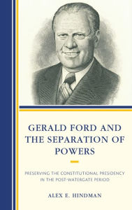 Title: Gerald Ford and the Separation of Powers: Preserving the Constitutional Presidency in the Post-Watergate Period, Author: Alex E. Hindman