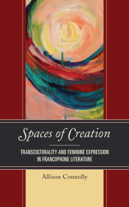 Title: Spaces of Creation: Transculturality and Feminine Expression in Francophone Literature, Author: Allison Connolly