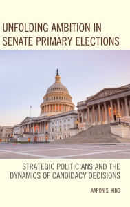 Title: Unfolding Ambition in Senate Primary Elections: Strategic Politicians and the Dynamics of Candidacy Decisions, Author: Aaron S. King