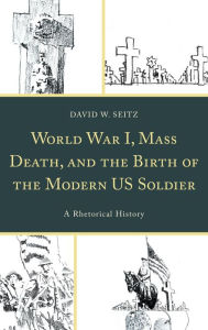 Title: World War I, Mass Death, and the Birth of the Modern US Soldier: A Rhetorical History, Author: David W. Seitz