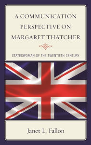 Title: A Communication Perspective on Margaret Thatcher: Stateswoman of the Twentieth Century, Author: Janet L. Fallon