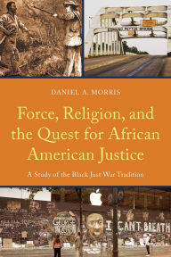 Title: Force, Religion, and the Quest for African American Justice: A Study of the Black Just War Tradition, Author: Daniel A. Morris