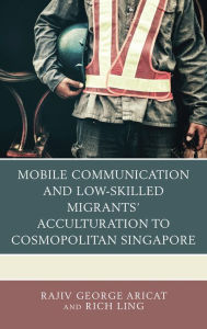 Title: Mobile Communication and Low-Skilled Migrants' Acculturation to Cosmopolitan Singapore, Author: Rajiv George Aricat