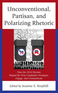 Title: Unconventional, Partisan, and Polarizing Rhetoric: How the 2016 Election Shaped the Way Candidates Strategize, Engage, and Communicate, Author: Jeanine E. Kraybill