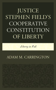 Title: Justice Stephen Field's Cooperative Constitution of Liberty: Liberty in Full, Author: Adam M. Carrington