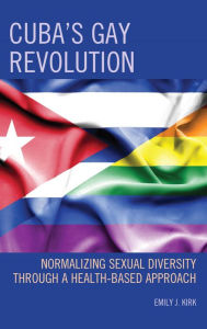 Title: Cuba's Gay Revolution: Normalizing Sexual Diversity Through a Health-Based Approach, Author: Emily J. Kirk