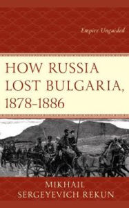 Title: How Russia Lost Bulgaria, 1878-1886: Empire Unguided, Author: Mikhail S. Rekun