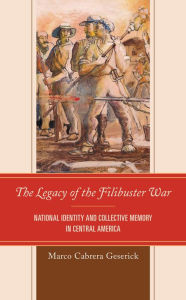 Title: The Legacy of the Filibuster War: National Identity and Collective Memory in Central America, Author: Marco Cabrera Geserick