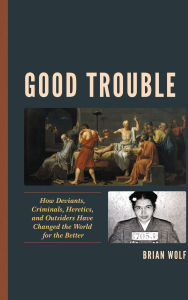 Title: Good Trouble: How Deviants, Criminals, Heretics, and Outsiders Have Changed the World for the Better, Author: Brian Wolf