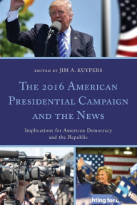 Title: The 2016 American Presidential Campaign and the News: Implications for American Democracy and the Republic, Author: Jim A. Kuypers