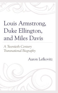 Title: Louis Armstrong, Duke Ellington, and Miles Davis: A Twentieth-Century Transnational Biography, Author: Aaron Lefkovitz