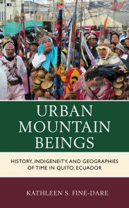Title: Urban Mountain Beings: History, Indigeneity, and Geographies of Time in Quito, Ecuador, Author: Kathleen S. Fine-Dare