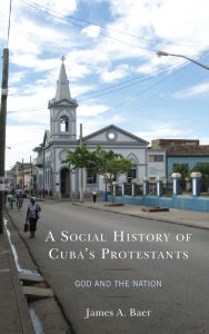Title: A Social History of Cuba's Protestants: God and the Nation, Author: James A. Baer