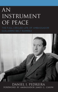 Title: An Instrument of Peace: The Full-Circled Life of Ambassador Guillermo Belt Ramírez, Author: Daniel I. Pedreira