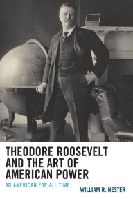 Title: Theodore Roosevelt and the Art of American Power: An American for All Time, Author: William R. Nester