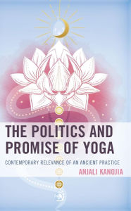 Title: The Politics and Promise of Yoga: Contemporary Relevance of an Ancient Practice, Author: Anjali Kanojia