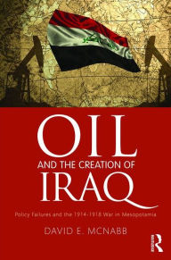 Title: Oil and the Creation of Iraq: Policy Failures and the 1914-1918 War in Mesopotamia, Author: David E. McNabb