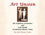 Title: Art Unseen: The Sculptures, Inventions, and Scale Models of Sebastian Thomas Vaina, Author: John Thomas Vaina