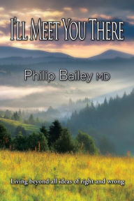 Title: I'll Meet You There: Living beyond all ideas of right and wrong, Author: Philip Bailey MD