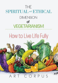 Title: The Spiritual and Ethical Dimension of Vegetarianism: How to Live Life Fully, Author: Art Corpus
