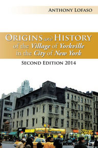 Title: Origins and History of the Village of Yorkville in the City of New York: Second Edition 2014, Author: Anthony Lofaso