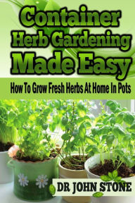 Title: Container Herb Gardening Made Easy: How To Grow Fresh Herbs At Home In Pots, Author: John Stone