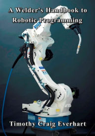 Title: A Welder's Handbook to Robotic Programming, Author: Timothy Craig Everhart