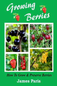 Title: Growing Berries - How To Grow And Preserve Berries: Strawberries, Raspberries, Blackberries, Blueberries, Gooseberries, Redcurrants, Blackcurrants & Whitecurrants., Author: James Paris